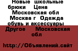  Новые  школьные брюки  › Цена ­ 1 000 - Московская обл., Москва г. Одежда, обувь и аксессуары » Другое   . Московская обл.